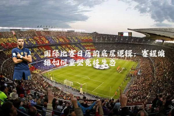 国际比赛日历的底层逻辑:赛程编排如何重塑竞技生态